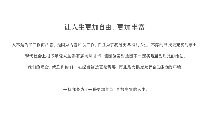 让人生更加自由，更加丰富
人不是为了工作而活着。是因为活着所以工作。而且为了渡过更幸福的人生，不停的寻找更充实的事业。
现代社会上很多年轻人虽然有志向和才华，但因为某些原因不一定实现自己理想的活法。
我们的理念，就是和你们一起探索制造更被需要，而且最大限度发挥自己能力的环境。
一切都是为了一份更加自由，更加丰富的人生。