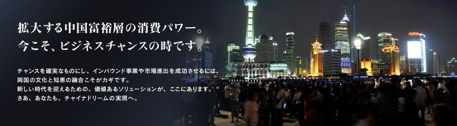 拡大する中国富裕層の消費パワー。今こそ、ビジネスチャンスの時です。チャンスを確実なものにし、インバウンド事業や市場進出を成功させるには、両国の文化と知恵の融合こそがカギです。新しい時代を迎えるための、価値あるソリューションが、ここにあります。さあ、あなたも、チャイナドリームの実現へ。