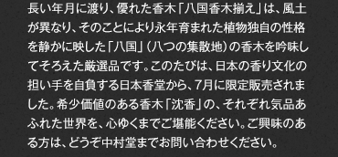長い年月に渡り、優れた香木「八国香木揃え」は、風土が異なり、そのことにより永年育まれた植物独自の性格を静かに映した「八国」（八つの集散地）の香木を吟味してそろえた厳選品です。このたびは、日本の香り文化の担い手を自負する日本香堂から、7月に限定販売されました。希少価値のある香木「沈香」の、それぞれ気品あふれた世界を、心ゆくまでご堪能ください。ご興味のある方は、どうぞ中村堂までお問い合わせください。